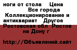 ноги от стола. › Цена ­ 12 000 - Все города Коллекционирование и антиквариат » Другое   . Ростовская обл.,Ростов-на-Дону г.